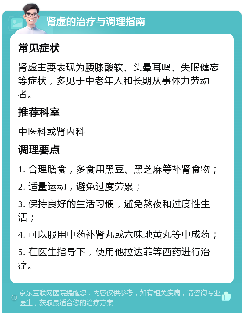 肾虚的治疗与调理指南 常见症状 肾虚主要表现为腰膝酸软、头晕耳鸣、失眠健忘等症状，多见于中老年人和长期从事体力劳动者。 推荐科室 中医科或肾内科 调理要点 1. 合理膳食，多食用黑豆、黑芝麻等补肾食物； 2. 适量运动，避免过度劳累； 3. 保持良好的生活习惯，避免熬夜和过度性生活； 4. 可以服用中药补肾丸或六味地黄丸等中成药； 5. 在医生指导下，使用他拉达菲等西药进行治疗。