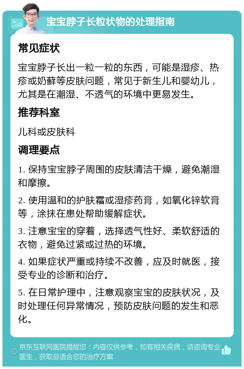 宝宝脖子长粒状物的处理指南 常见症状 宝宝脖子长出一粒一粒的东西，可能是湿疹、热疹或奶藓等皮肤问题，常见于新生儿和婴幼儿，尤其是在潮湿、不透气的环境中更易发生。 推荐科室 儿科或皮肤科 调理要点 1. 保持宝宝脖子周围的皮肤清洁干燥，避免潮湿和摩擦。 2. 使用温和的护肤霜或湿疹药膏，如氧化锌软膏等，涂抹在患处帮助缓解症状。 3. 注意宝宝的穿着，选择透气性好、柔软舒适的衣物，避免过紧或过热的环境。 4. 如果症状严重或持续不改善，应及时就医，接受专业的诊断和治疗。 5. 在日常护理中，注意观察宝宝的皮肤状况，及时处理任何异常情况，预防皮肤问题的发生和恶化。