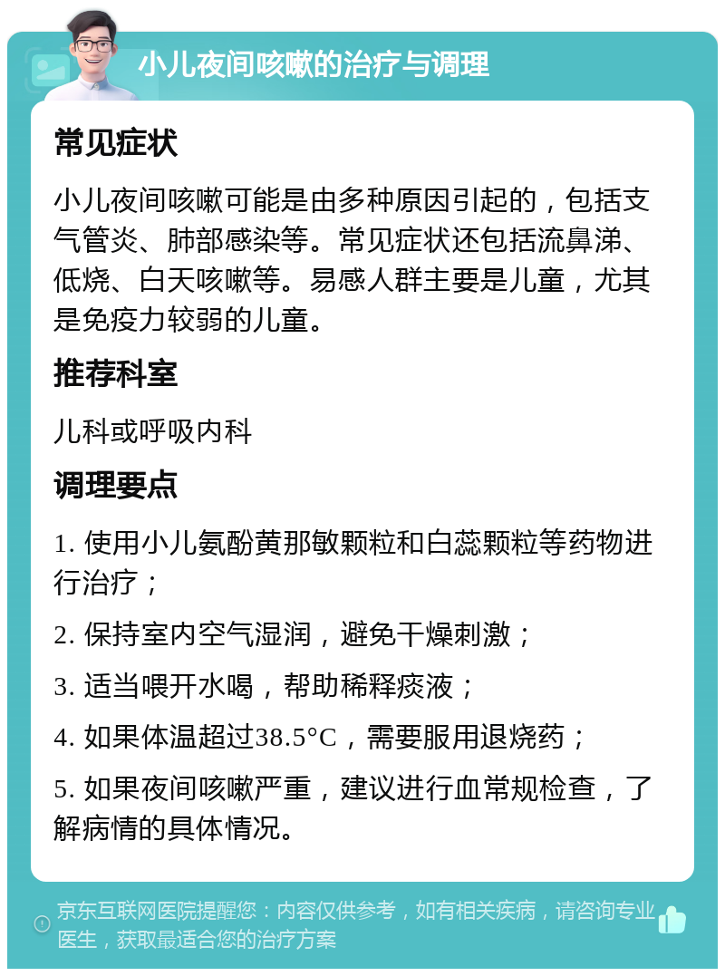 小儿夜间咳嗽的治疗与调理 常见症状 小儿夜间咳嗽可能是由多种原因引起的，包括支气管炎、肺部感染等。常见症状还包括流鼻涕、低烧、白天咳嗽等。易感人群主要是儿童，尤其是免疫力较弱的儿童。 推荐科室 儿科或呼吸内科 调理要点 1. 使用小儿氨酚黄那敏颗粒和白蕊颗粒等药物进行治疗； 2. 保持室内空气湿润，避免干燥刺激； 3. 适当喂开水喝，帮助稀释痰液； 4. 如果体温超过38.5°C，需要服用退烧药； 5. 如果夜间咳嗽严重，建议进行血常规检查，了解病情的具体情况。