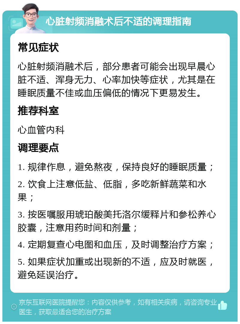 心脏射频消融术后不适的调理指南 常见症状 心脏射频消融术后，部分患者可能会出现早晨心脏不适、浑身无力、心率加快等症状，尤其是在睡眠质量不佳或血压偏低的情况下更易发生。 推荐科室 心血管内科 调理要点 1. 规律作息，避免熬夜，保持良好的睡眠质量； 2. 饮食上注意低盐、低脂，多吃新鲜蔬菜和水果； 3. 按医嘱服用琥珀酸美托洛尔缓释片和参松养心胶囊，注意用药时间和剂量； 4. 定期复查心电图和血压，及时调整治疗方案； 5. 如果症状加重或出现新的不适，应及时就医，避免延误治疗。