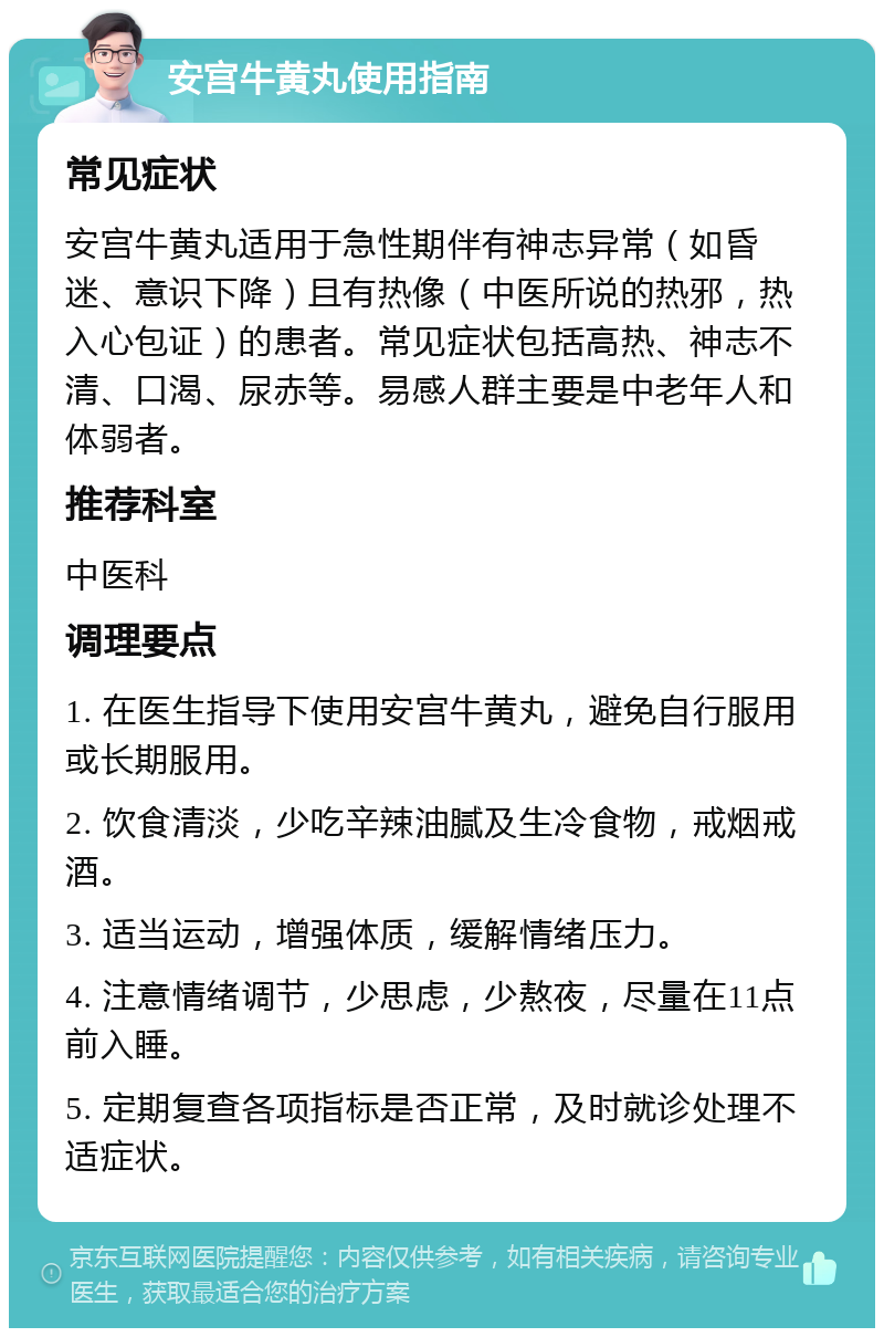 安宫牛黄丸使用指南 常见症状 安宫牛黄丸适用于急性期伴有神志异常（如昏迷、意识下降）且有热像（中医所说的热邪，热入心包证）的患者。常见症状包括高热、神志不清、口渴、尿赤等。易感人群主要是中老年人和体弱者。 推荐科室 中医科 调理要点 1. 在医生指导下使用安宫牛黄丸，避免自行服用或长期服用。 2. 饮食清淡，少吃辛辣油腻及生冷食物，戒烟戒酒。 3. 适当运动，增强体质，缓解情绪压力。 4. 注意情绪调节，少思虑，少熬夜，尽量在11点前入睡。 5. 定期复查各项指标是否正常，及时就诊处理不适症状。