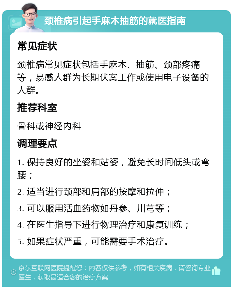 颈椎病引起手麻木抽筋的就医指南 常见症状 颈椎病常见症状包括手麻木、抽筋、颈部疼痛等，易感人群为长期伏案工作或使用电子设备的人群。 推荐科室 骨科或神经内科 调理要点 1. 保持良好的坐姿和站姿，避免长时间低头或弯腰； 2. 适当进行颈部和肩部的按摩和拉伸； 3. 可以服用活血药物如丹参、川芎等； 4. 在医生指导下进行物理治疗和康复训练； 5. 如果症状严重，可能需要手术治疗。