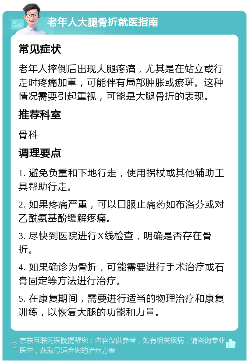 老年人大腿骨折就医指南 常见症状 老年人摔倒后出现大腿疼痛，尤其是在站立或行走时疼痛加重，可能伴有局部肿胀或瘀斑。这种情况需要引起重视，可能是大腿骨折的表现。 推荐科室 骨科 调理要点 1. 避免负重和下地行走，使用拐杖或其他辅助工具帮助行走。 2. 如果疼痛严重，可以口服止痛药如布洛芬或对乙酰氨基酚缓解疼痛。 3. 尽快到医院进行X线检查，明确是否存在骨折。 4. 如果确诊为骨折，可能需要进行手术治疗或石膏固定等方法进行治疗。 5. 在康复期间，需要进行适当的物理治疗和康复训练，以恢复大腿的功能和力量。