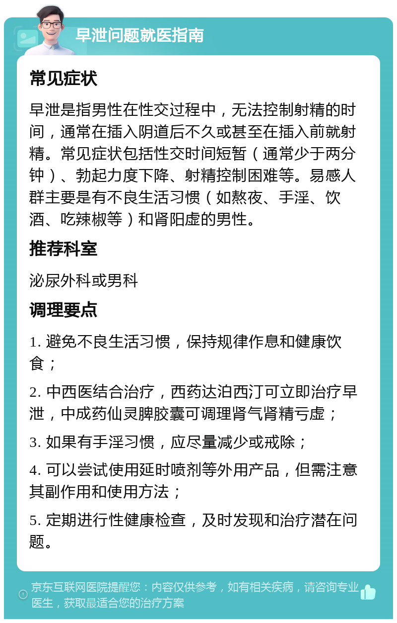 早泄问题就医指南 常见症状 早泄是指男性在性交过程中，无法控制射精的时间，通常在插入阴道后不久或甚至在插入前就射精。常见症状包括性交时间短暂（通常少于两分钟）、勃起力度下降、射精控制困难等。易感人群主要是有不良生活习惯（如熬夜、手淫、饮酒、吃辣椒等）和肾阳虚的男性。 推荐科室 泌尿外科或男科 调理要点 1. 避免不良生活习惯，保持规律作息和健康饮食； 2. 中西医结合治疗，西药达泊西汀可立即治疗早泄，中成药仙灵脾胶囊可调理肾气肾精亏虚； 3. 如果有手淫习惯，应尽量减少或戒除； 4. 可以尝试使用延时喷剂等外用产品，但需注意其副作用和使用方法； 5. 定期进行性健康检查，及时发现和治疗潜在问题。