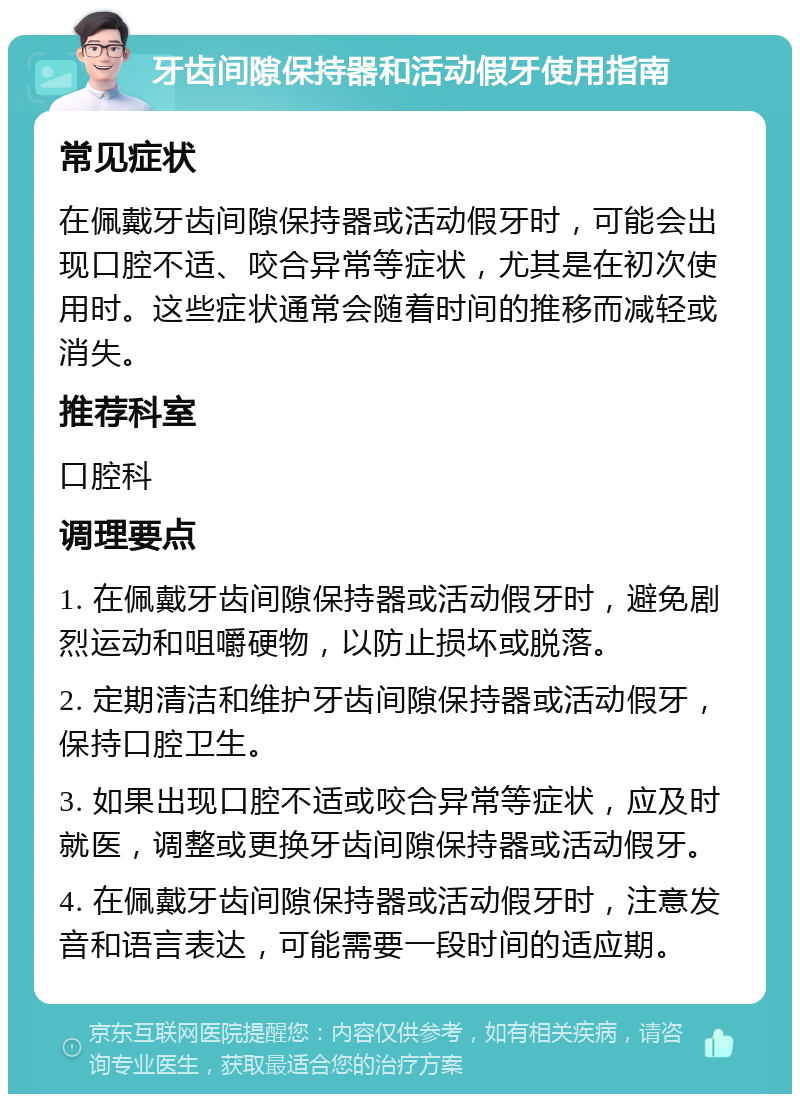 牙齿间隙保持器和活动假牙使用指南 常见症状 在佩戴牙齿间隙保持器或活动假牙时，可能会出现口腔不适、咬合异常等症状，尤其是在初次使用时。这些症状通常会随着时间的推移而减轻或消失。 推荐科室 口腔科 调理要点 1. 在佩戴牙齿间隙保持器或活动假牙时，避免剧烈运动和咀嚼硬物，以防止损坏或脱落。 2. 定期清洁和维护牙齿间隙保持器或活动假牙，保持口腔卫生。 3. 如果出现口腔不适或咬合异常等症状，应及时就医，调整或更换牙齿间隙保持器或活动假牙。 4. 在佩戴牙齿间隙保持器或活动假牙时，注意发音和语言表达，可能需要一段时间的适应期。