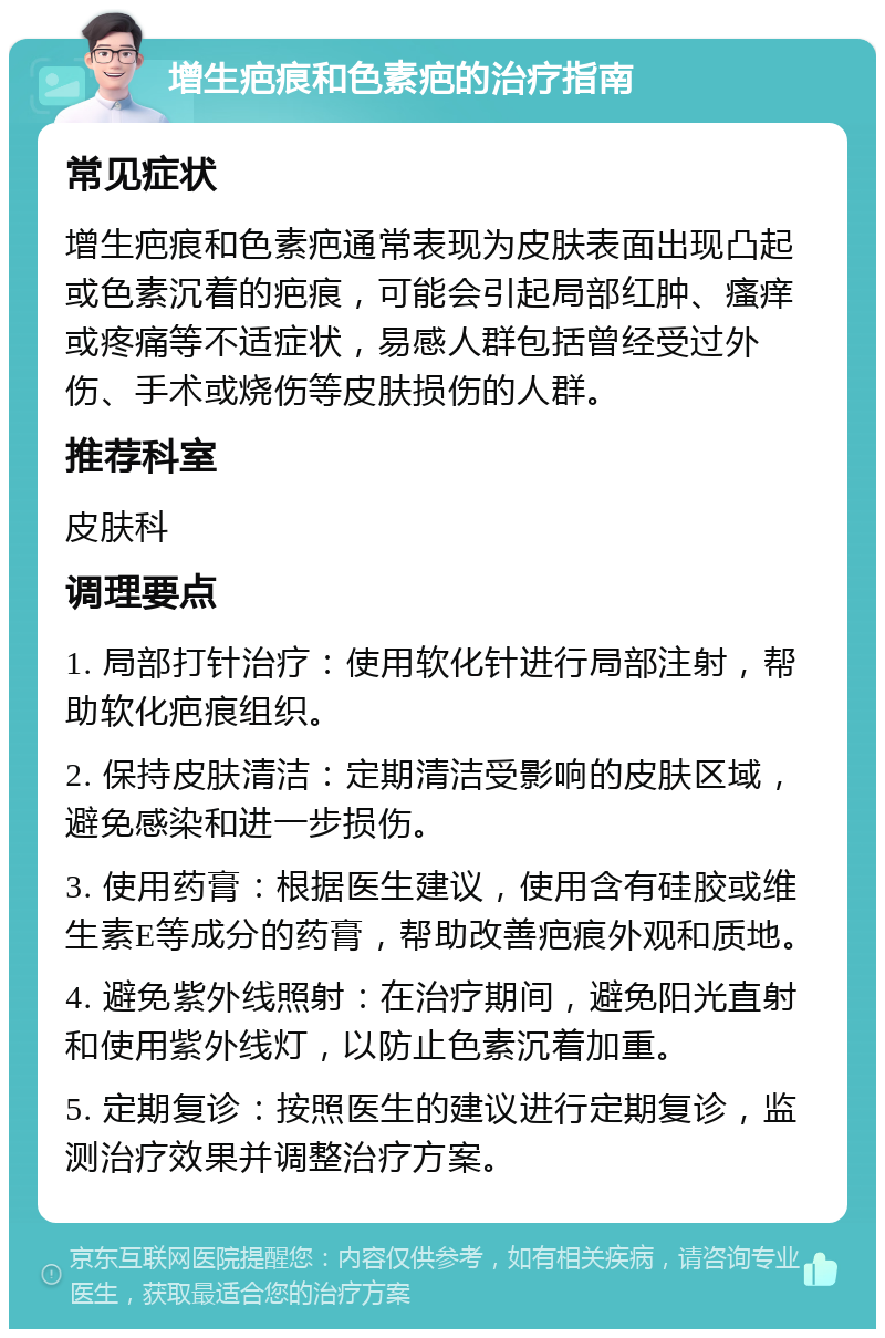 增生疤痕和色素疤的治疗指南 常见症状 增生疤痕和色素疤通常表现为皮肤表面出现凸起或色素沉着的疤痕，可能会引起局部红肿、瘙痒或疼痛等不适症状，易感人群包括曾经受过外伤、手术或烧伤等皮肤损伤的人群。 推荐科室 皮肤科 调理要点 1. 局部打针治疗：使用软化针进行局部注射，帮助软化疤痕组织。 2. 保持皮肤清洁：定期清洁受影响的皮肤区域，避免感染和进一步损伤。 3. 使用药膏：根据医生建议，使用含有硅胶或维生素E等成分的药膏，帮助改善疤痕外观和质地。 4. 避免紫外线照射：在治疗期间，避免阳光直射和使用紫外线灯，以防止色素沉着加重。 5. 定期复诊：按照医生的建议进行定期复诊，监测治疗效果并调整治疗方案。