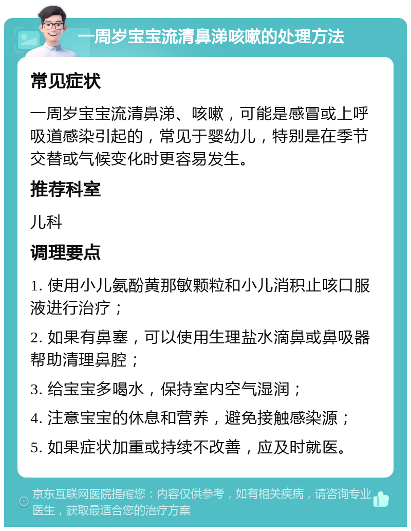 一周岁宝宝流清鼻涕咳嗽的处理方法 常见症状 一周岁宝宝流清鼻涕、咳嗽，可能是感冒或上呼吸道感染引起的，常见于婴幼儿，特别是在季节交替或气候变化时更容易发生。 推荐科室 儿科 调理要点 1. 使用小儿氨酚黄那敏颗粒和小儿消积止咳口服液进行治疗； 2. 如果有鼻塞，可以使用生理盐水滴鼻或鼻吸器帮助清理鼻腔； 3. 给宝宝多喝水，保持室内空气湿润； 4. 注意宝宝的休息和营养，避免接触感染源； 5. 如果症状加重或持续不改善，应及时就医。