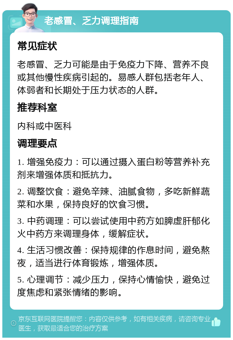 老感冒、乏力调理指南 常见症状 老感冒、乏力可能是由于免疫力下降、营养不良或其他慢性疾病引起的。易感人群包括老年人、体弱者和长期处于压力状态的人群。 推荐科室 内科或中医科 调理要点 1. 增强免疫力：可以通过摄入蛋白粉等营养补充剂来增强体质和抵抗力。 2. 调整饮食：避免辛辣、油腻食物，多吃新鲜蔬菜和水果，保持良好的饮食习惯。 3. 中药调理：可以尝试使用中药方如脾虚肝郁化火中药方来调理身体，缓解症状。 4. 生活习惯改善：保持规律的作息时间，避免熬夜，适当进行体育锻炼，增强体质。 5. 心理调节：减少压力，保持心情愉快，避免过度焦虑和紧张情绪的影响。