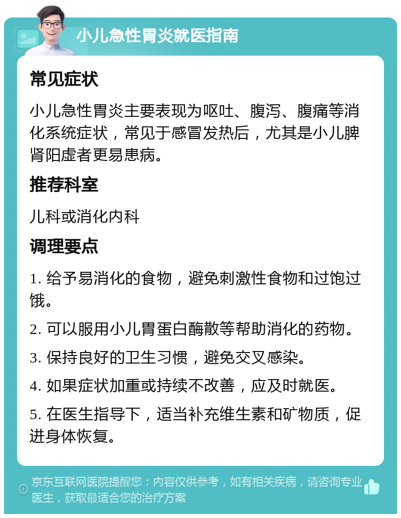 小儿急性胃炎就医指南 常见症状 小儿急性胃炎主要表现为呕吐、腹泻、腹痛等消化系统症状，常见于感冒发热后，尤其是小儿脾肾阳虚者更易患病。 推荐科室 儿科或消化内科 调理要点 1. 给予易消化的食物，避免刺激性食物和过饱过饿。 2. 可以服用小儿胃蛋白酶散等帮助消化的药物。 3. 保持良好的卫生习惯，避免交叉感染。 4. 如果症状加重或持续不改善，应及时就医。 5. 在医生指导下，适当补充维生素和矿物质，促进身体恢复。