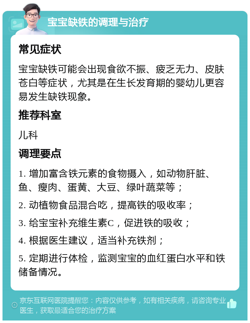 宝宝缺铁的调理与治疗 常见症状 宝宝缺铁可能会出现食欲不振、疲乏无力、皮肤苍白等症状，尤其是在生长发育期的婴幼儿更容易发生缺铁现象。 推荐科室 儿科 调理要点 1. 增加富含铁元素的食物摄入，如动物肝脏、鱼、瘦肉、蛋黄、大豆、绿叶蔬菜等； 2. 动植物食品混合吃，提高铁的吸收率； 3. 给宝宝补充维生素C，促进铁的吸收； 4. 根据医生建议，适当补充铁剂； 5. 定期进行体检，监测宝宝的血红蛋白水平和铁储备情况。