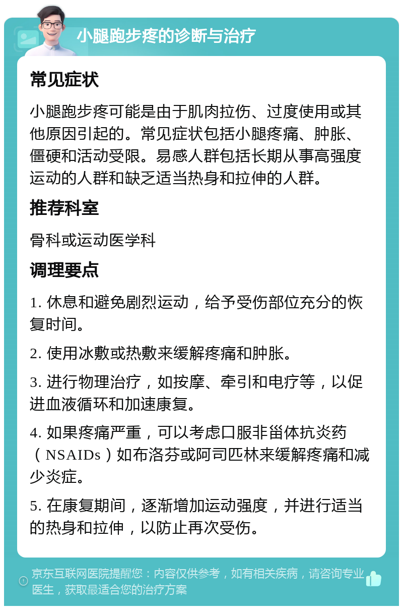 小腿跑步疼的诊断与治疗 常见症状 小腿跑步疼可能是由于肌肉拉伤、过度使用或其他原因引起的。常见症状包括小腿疼痛、肿胀、僵硬和活动受限。易感人群包括长期从事高强度运动的人群和缺乏适当热身和拉伸的人群。 推荐科室 骨科或运动医学科 调理要点 1. 休息和避免剧烈运动，给予受伤部位充分的恢复时间。 2. 使用冰敷或热敷来缓解疼痛和肿胀。 3. 进行物理治疗，如按摩、牵引和电疗等，以促进血液循环和加速康复。 4. 如果疼痛严重，可以考虑口服非甾体抗炎药（NSAIDs）如布洛芬或阿司匹林来缓解疼痛和减少炎症。 5. 在康复期间，逐渐增加运动强度，并进行适当的热身和拉伸，以防止再次受伤。