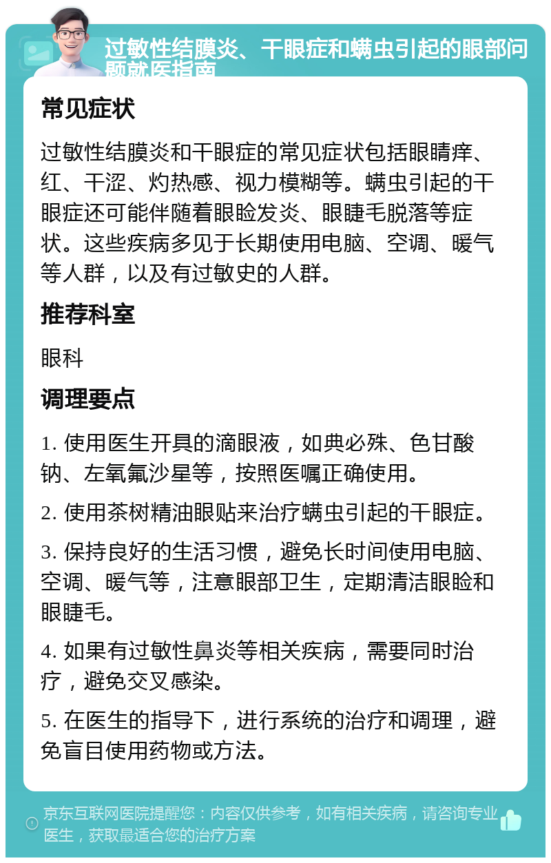 过敏性结膜炎、干眼症和螨虫引起的眼部问题就医指南 常见症状 过敏性结膜炎和干眼症的常见症状包括眼睛痒、红、干涩、灼热感、视力模糊等。螨虫引起的干眼症还可能伴随着眼睑发炎、眼睫毛脱落等症状。这些疾病多见于长期使用电脑、空调、暖气等人群，以及有过敏史的人群。 推荐科室 眼科 调理要点 1. 使用医生开具的滴眼液，如典必殊、色甘酸钠、左氧氟沙星等，按照医嘱正确使用。 2. 使用茶树精油眼贴来治疗螨虫引起的干眼症。 3. 保持良好的生活习惯，避免长时间使用电脑、空调、暖气等，注意眼部卫生，定期清洁眼睑和眼睫毛。 4. 如果有过敏性鼻炎等相关疾病，需要同时治疗，避免交叉感染。 5. 在医生的指导下，进行系统的治疗和调理，避免盲目使用药物或方法。