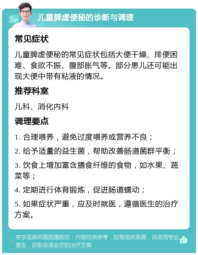 儿童脾虚便秘的诊断与调理 常见症状 儿童脾虚便秘的常见症状包括大便干燥、排便困难、食欲不振、腹部胀气等。部分患儿还可能出现大便中带有粘液的情况。 推荐科室 儿科、消化内科 调理要点 1. 合理喂养，避免过度喂养或营养不良； 2. 给予适量的益生菌，帮助改善肠道菌群平衡； 3. 饮食上增加富含膳食纤维的食物，如水果、蔬菜等； 4. 定期进行体育锻炼，促进肠道蠕动； 5. 如果症状严重，应及时就医，遵循医生的治疗方案。