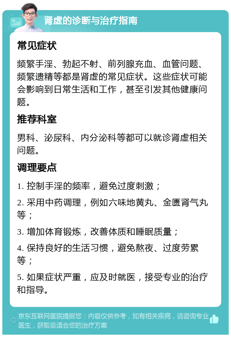 肾虚的诊断与治疗指南 常见症状 频繁手淫、勃起不射、前列腺充血、血管问题、频繁遗精等都是肾虚的常见症状。这些症状可能会影响到日常生活和工作，甚至引发其他健康问题。 推荐科室 男科、泌尿科、内分泌科等都可以就诊肾虚相关问题。 调理要点 1. 控制手淫的频率，避免过度刺激； 2. 采用中药调理，例如六味地黄丸、金匮肾气丸等； 3. 增加体育锻炼，改善体质和睡眠质量； 4. 保持良好的生活习惯，避免熬夜、过度劳累等； 5. 如果症状严重，应及时就医，接受专业的治疗和指导。