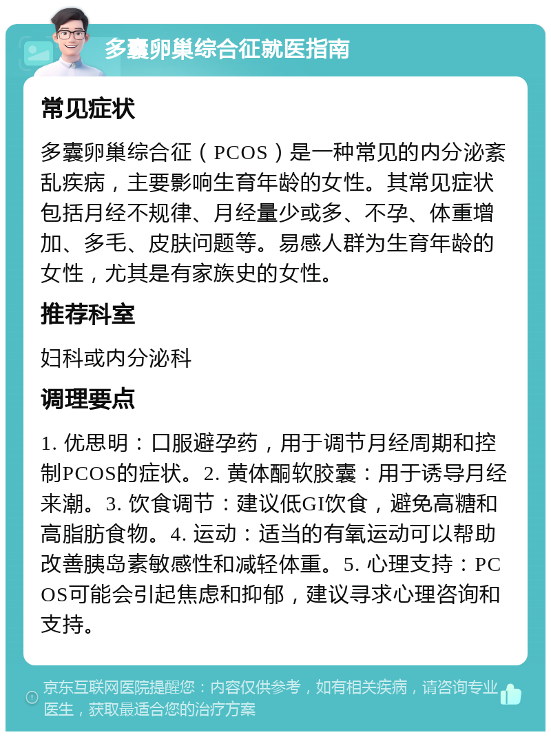 多囊卵巢综合征就医指南 常见症状 多囊卵巢综合征（PCOS）是一种常见的内分泌紊乱疾病，主要影响生育年龄的女性。其常见症状包括月经不规律、月经量少或多、不孕、体重增加、多毛、皮肤问题等。易感人群为生育年龄的女性，尤其是有家族史的女性。 推荐科室 妇科或内分泌科 调理要点 1. 优思明：口服避孕药，用于调节月经周期和控制PCOS的症状。2. 黄体酮软胶囊：用于诱导月经来潮。3. 饮食调节：建议低GI饮食，避免高糖和高脂肪食物。4. 运动：适当的有氧运动可以帮助改善胰岛素敏感性和减轻体重。5. 心理支持：PCOS可能会引起焦虑和抑郁，建议寻求心理咨询和支持。