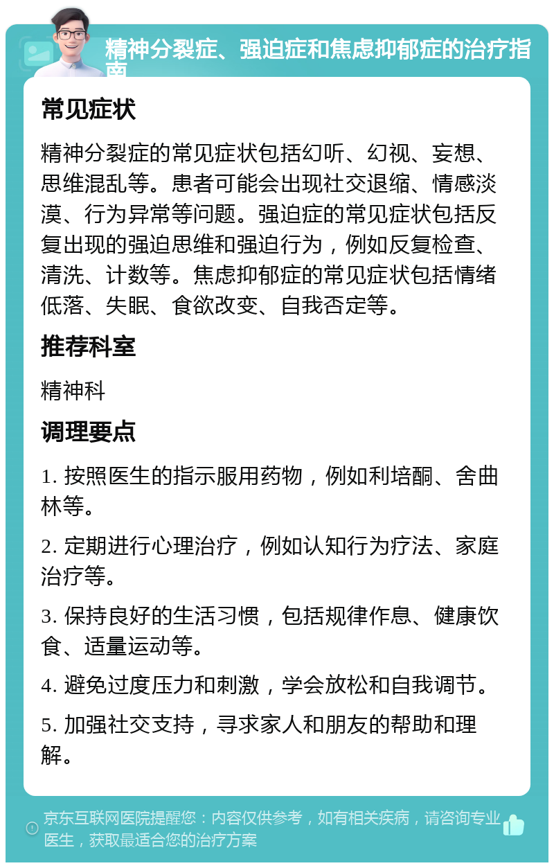 精神分裂症、强迫症和焦虑抑郁症的治疗指南 常见症状 精神分裂症的常见症状包括幻听、幻视、妄想、思维混乱等。患者可能会出现社交退缩、情感淡漠、行为异常等问题。强迫症的常见症状包括反复出现的强迫思维和强迫行为，例如反复检查、清洗、计数等。焦虑抑郁症的常见症状包括情绪低落、失眠、食欲改变、自我否定等。 推荐科室 精神科 调理要点 1. 按照医生的指示服用药物，例如利培酮、舍曲林等。 2. 定期进行心理治疗，例如认知行为疗法、家庭治疗等。 3. 保持良好的生活习惯，包括规律作息、健康饮食、适量运动等。 4. 避免过度压力和刺激，学会放松和自我调节。 5. 加强社交支持，寻求家人和朋友的帮助和理解。