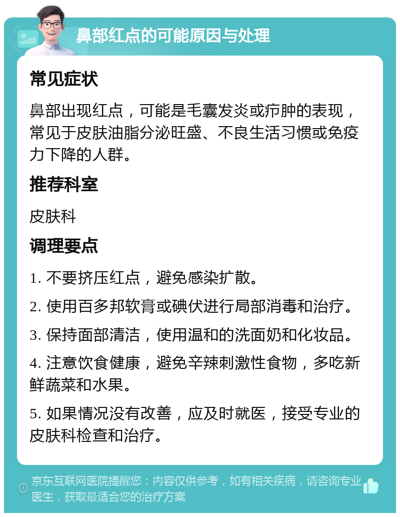 鼻部红点的可能原因与处理 常见症状 鼻部出现红点，可能是毛囊发炎或疖肿的表现，常见于皮肤油脂分泌旺盛、不良生活习惯或免疫力下降的人群。 推荐科室 皮肤科 调理要点 1. 不要挤压红点，避免感染扩散。 2. 使用百多邦软膏或碘伏进行局部消毒和治疗。 3. 保持面部清洁，使用温和的洗面奶和化妆品。 4. 注意饮食健康，避免辛辣刺激性食物，多吃新鲜蔬菜和水果。 5. 如果情况没有改善，应及时就医，接受专业的皮肤科检查和治疗。