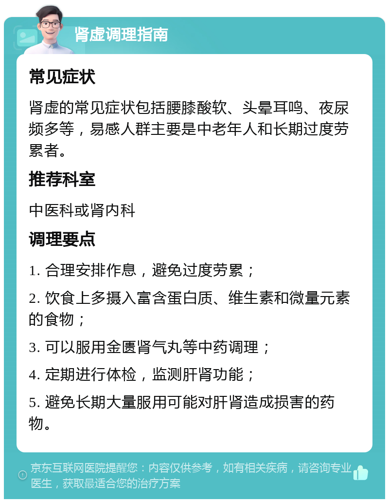 肾虚调理指南 常见症状 肾虚的常见症状包括腰膝酸软、头晕耳鸣、夜尿频多等，易感人群主要是中老年人和长期过度劳累者。 推荐科室 中医科或肾内科 调理要点 1. 合理安排作息，避免过度劳累； 2. 饮食上多摄入富含蛋白质、维生素和微量元素的食物； 3. 可以服用金匮肾气丸等中药调理； 4. 定期进行体检，监测肝肾功能； 5. 避免长期大量服用可能对肝肾造成损害的药物。