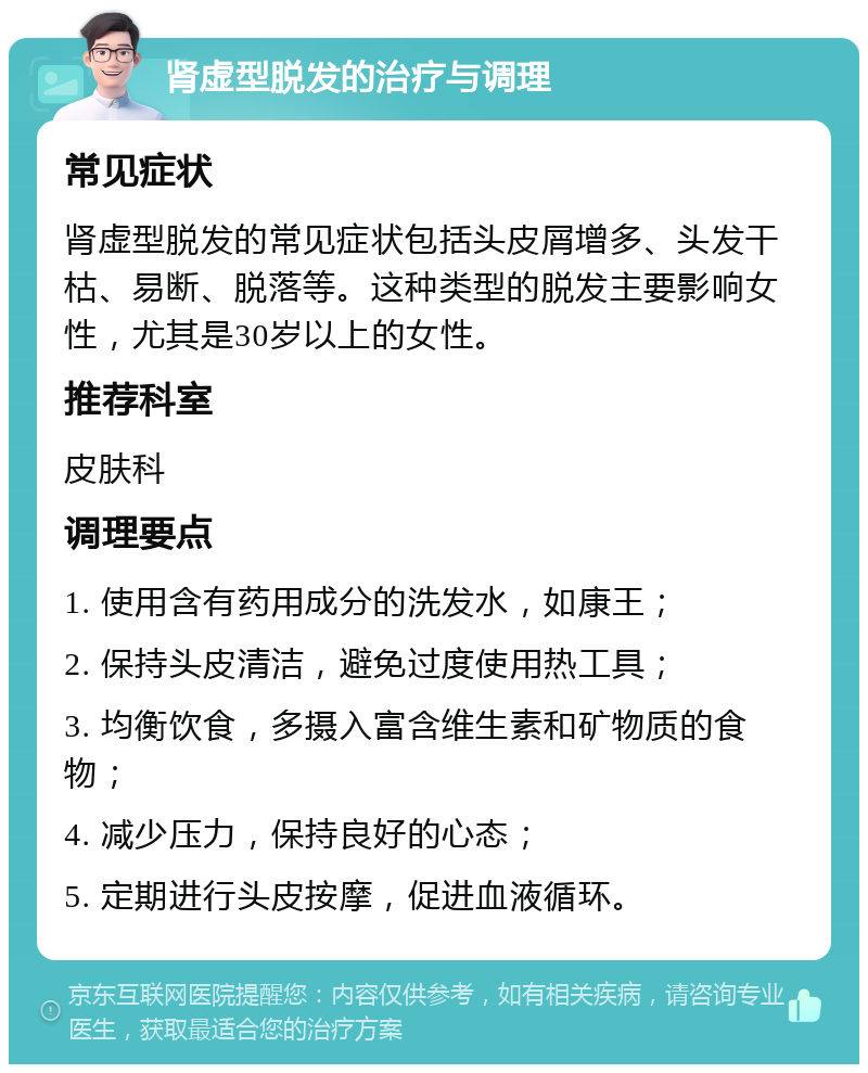 肾虚型脱发的治疗与调理 常见症状 肾虚型脱发的常见症状包括头皮屑增多、头发干枯、易断、脱落等。这种类型的脱发主要影响女性，尤其是30岁以上的女性。 推荐科室 皮肤科 调理要点 1. 使用含有药用成分的洗发水，如康王； 2. 保持头皮清洁，避免过度使用热工具； 3. 均衡饮食，多摄入富含维生素和矿物质的食物； 4. 减少压力，保持良好的心态； 5. 定期进行头皮按摩，促进血液循环。