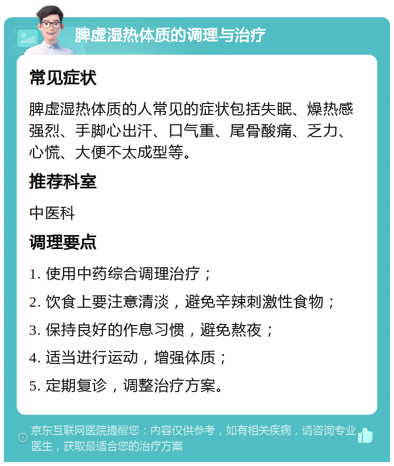 脾虚湿热体质的调理与治疗 常见症状 脾虚湿热体质的人常见的症状包括失眠、燥热感强烈、手脚心出汗、口气重、尾骨酸痛、乏力、心慌、大便不太成型等。 推荐科室 中医科 调理要点 1. 使用中药综合调理治疗； 2. 饮食上要注意清淡，避免辛辣刺激性食物； 3. 保持良好的作息习惯，避免熬夜； 4. 适当进行运动，增强体质； 5. 定期复诊，调整治疗方案。