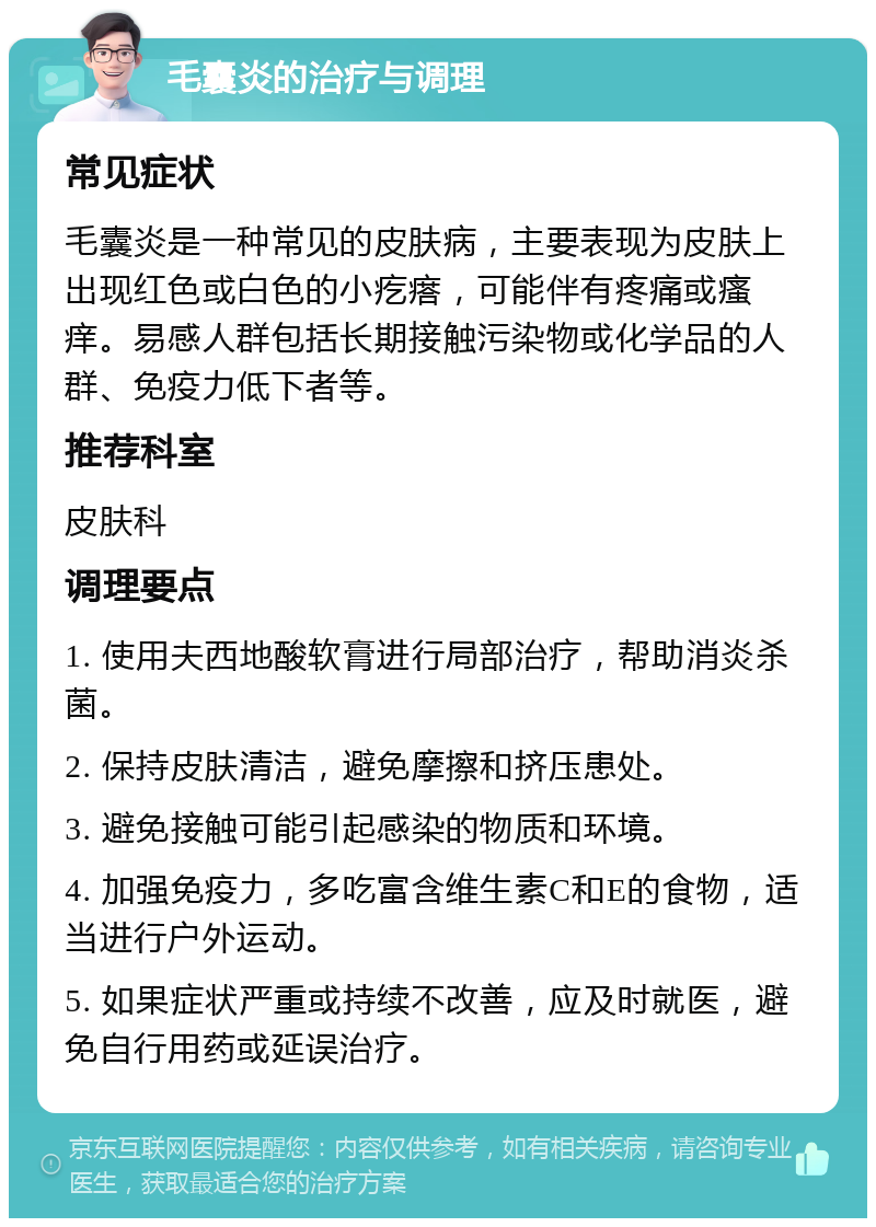 毛囊炎的治疗与调理 常见症状 毛囊炎是一种常见的皮肤病，主要表现为皮肤上出现红色或白色的小疙瘩，可能伴有疼痛或瘙痒。易感人群包括长期接触污染物或化学品的人群、免疫力低下者等。 推荐科室 皮肤科 调理要点 1. 使用夫西地酸软膏进行局部治疗，帮助消炎杀菌。 2. 保持皮肤清洁，避免摩擦和挤压患处。 3. 避免接触可能引起感染的物质和环境。 4. 加强免疫力，多吃富含维生素C和E的食物，适当进行户外运动。 5. 如果症状严重或持续不改善，应及时就医，避免自行用药或延误治疗。