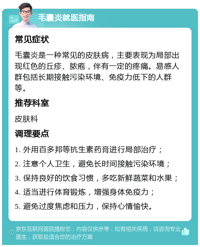 毛囊炎就医指南 常见症状 毛囊炎是一种常见的皮肤病，主要表现为局部出现红色的丘疹、脓疱，伴有一定的疼痛。易感人群包括长期接触污染环境、免疫力低下的人群等。 推荐科室 皮肤科 调理要点 1. 外用百多邦等抗生素药膏进行局部治疗； 2. 注意个人卫生，避免长时间接触污染环境； 3. 保持良好的饮食习惯，多吃新鲜蔬菜和水果； 4. 适当进行体育锻炼，增强身体免疫力； 5. 避免过度焦虑和压力，保持心情愉快。