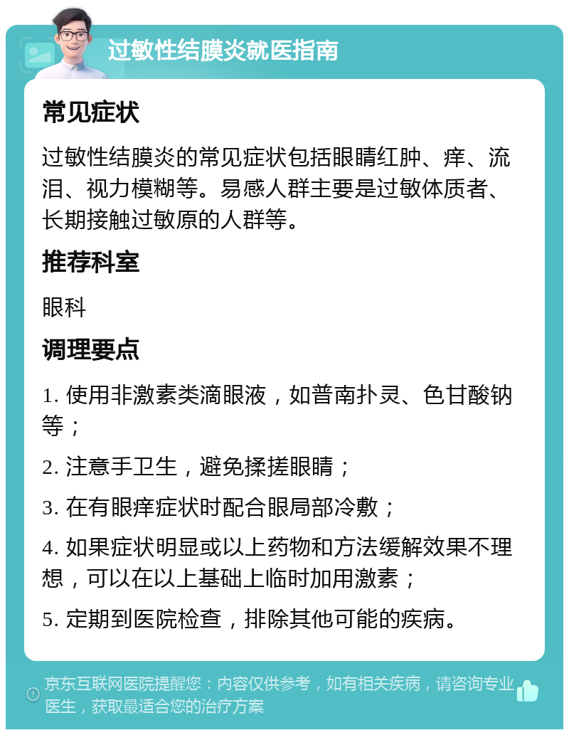 过敏性结膜炎就医指南 常见症状 过敏性结膜炎的常见症状包括眼睛红肿、痒、流泪、视力模糊等。易感人群主要是过敏体质者、长期接触过敏原的人群等。 推荐科室 眼科 调理要点 1. 使用非激素类滴眼液，如普南扑灵、色甘酸钠等； 2. 注意手卫生，避免揉搓眼睛； 3. 在有眼痒症状时配合眼局部冷敷； 4. 如果症状明显或以上药物和方法缓解效果不理想，可以在以上基础上临时加用激素； 5. 定期到医院检查，排除其他可能的疾病。