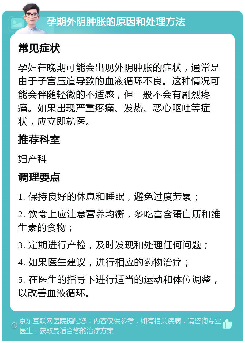 孕期外阴肿胀的原因和处理方法 常见症状 孕妇在晚期可能会出现外阴肿胀的症状，通常是由于子宫压迫导致的血液循环不良。这种情况可能会伴随轻微的不适感，但一般不会有剧烈疼痛。如果出现严重疼痛、发热、恶心呕吐等症状，应立即就医。 推荐科室 妇产科 调理要点 1. 保持良好的休息和睡眠，避免过度劳累； 2. 饮食上应注意营养均衡，多吃富含蛋白质和维生素的食物； 3. 定期进行产检，及时发现和处理任何问题； 4. 如果医生建议，进行相应的药物治疗； 5. 在医生的指导下进行适当的运动和体位调整，以改善血液循环。