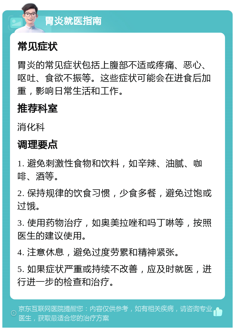 胃炎就医指南 常见症状 胃炎的常见症状包括上腹部不适或疼痛、恶心、呕吐、食欲不振等。这些症状可能会在进食后加重，影响日常生活和工作。 推荐科室 消化科 调理要点 1. 避免刺激性食物和饮料，如辛辣、油腻、咖啡、酒等。 2. 保持规律的饮食习惯，少食多餐，避免过饱或过饿。 3. 使用药物治疗，如奥美拉唑和吗丁啉等，按照医生的建议使用。 4. 注意休息，避免过度劳累和精神紧张。 5. 如果症状严重或持续不改善，应及时就医，进行进一步的检查和治疗。