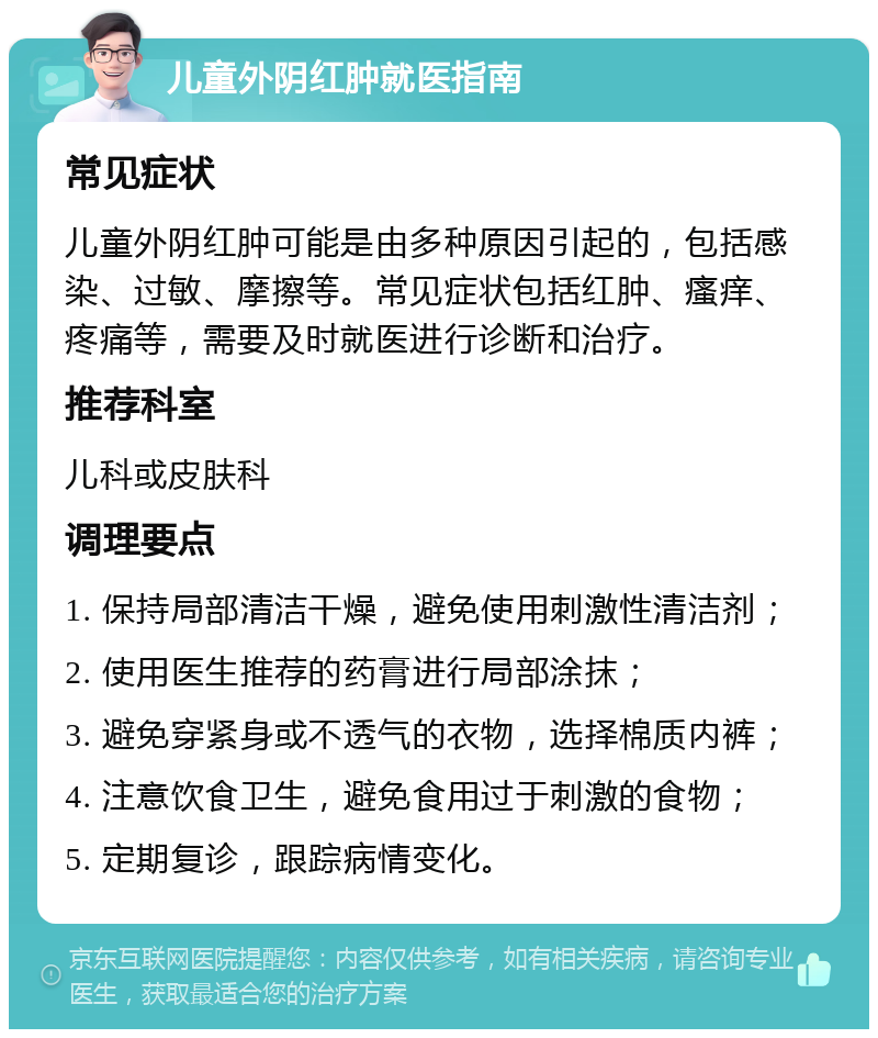 儿童外阴红肿就医指南 常见症状 儿童外阴红肿可能是由多种原因引起的，包括感染、过敏、摩擦等。常见症状包括红肿、瘙痒、疼痛等，需要及时就医进行诊断和治疗。 推荐科室 儿科或皮肤科 调理要点 1. 保持局部清洁干燥，避免使用刺激性清洁剂； 2. 使用医生推荐的药膏进行局部涂抹； 3. 避免穿紧身或不透气的衣物，选择棉质内裤； 4. 注意饮食卫生，避免食用过于刺激的食物； 5. 定期复诊，跟踪病情变化。