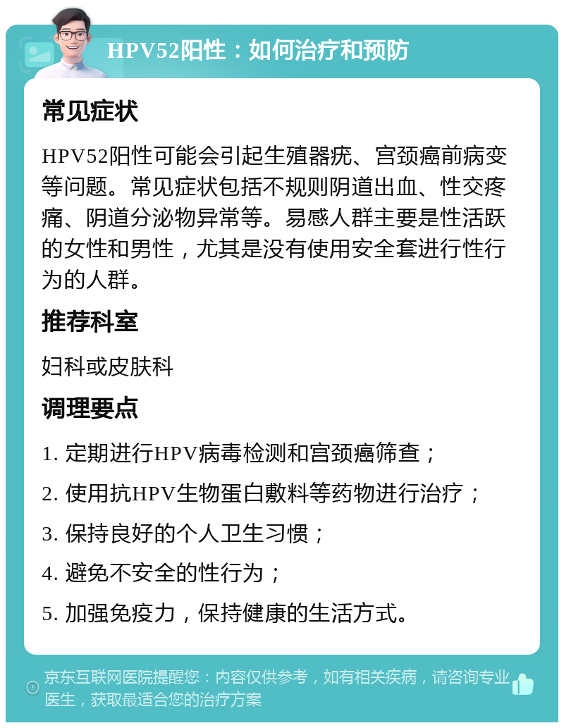 HPV52阳性：如何治疗和预防 常见症状 HPV52阳性可能会引起生殖器疣、宫颈癌前病变等问题。常见症状包括不规则阴道出血、性交疼痛、阴道分泌物异常等。易感人群主要是性活跃的女性和男性，尤其是没有使用安全套进行性行为的人群。 推荐科室 妇科或皮肤科 调理要点 1. 定期进行HPV病毒检测和宫颈癌筛查； 2. 使用抗HPV生物蛋白敷料等药物进行治疗； 3. 保持良好的个人卫生习惯； 4. 避免不安全的性行为； 5. 加强免疫力，保持健康的生活方式。