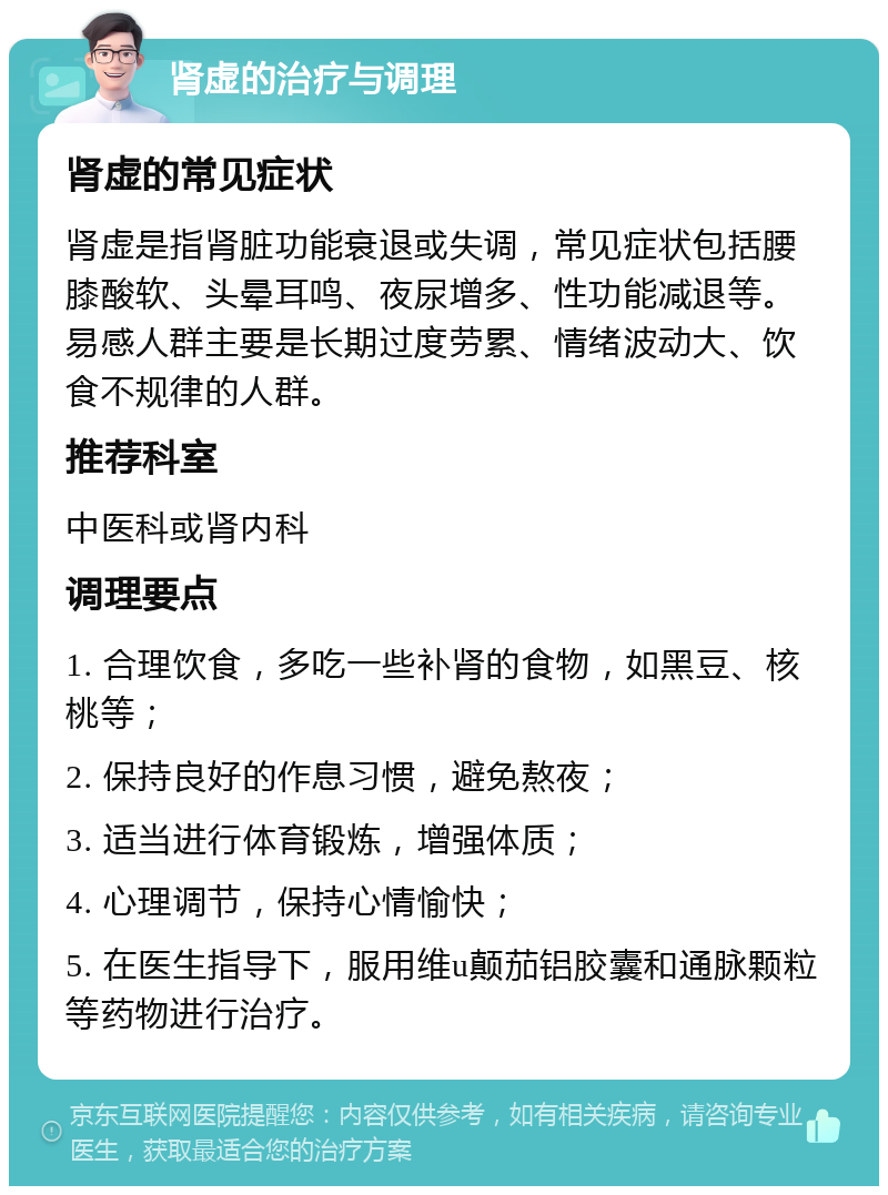 肾虚的治疗与调理 肾虚的常见症状 肾虚是指肾脏功能衰退或失调，常见症状包括腰膝酸软、头晕耳鸣、夜尿增多、性功能减退等。易感人群主要是长期过度劳累、情绪波动大、饮食不规律的人群。 推荐科室 中医科或肾内科 调理要点 1. 合理饮食，多吃一些补肾的食物，如黑豆、核桃等； 2. 保持良好的作息习惯，避免熬夜； 3. 适当进行体育锻炼，增强体质； 4. 心理调节，保持心情愉快； 5. 在医生指导下，服用维u颠茄铝胶囊和通脉颗粒等药物进行治疗。