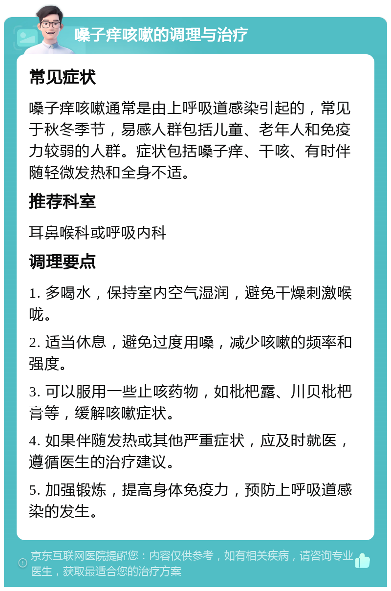 嗓子痒咳嗽的调理与治疗 常见症状 嗓子痒咳嗽通常是由上呼吸道感染引起的，常见于秋冬季节，易感人群包括儿童、老年人和免疫力较弱的人群。症状包括嗓子痒、干咳、有时伴随轻微发热和全身不适。 推荐科室 耳鼻喉科或呼吸内科 调理要点 1. 多喝水，保持室内空气湿润，避免干燥刺激喉咙。 2. 适当休息，避免过度用嗓，减少咳嗽的频率和强度。 3. 可以服用一些止咳药物，如枇杷露、川贝枇杷膏等，缓解咳嗽症状。 4. 如果伴随发热或其他严重症状，应及时就医，遵循医生的治疗建议。 5. 加强锻炼，提高身体免疫力，预防上呼吸道感染的发生。