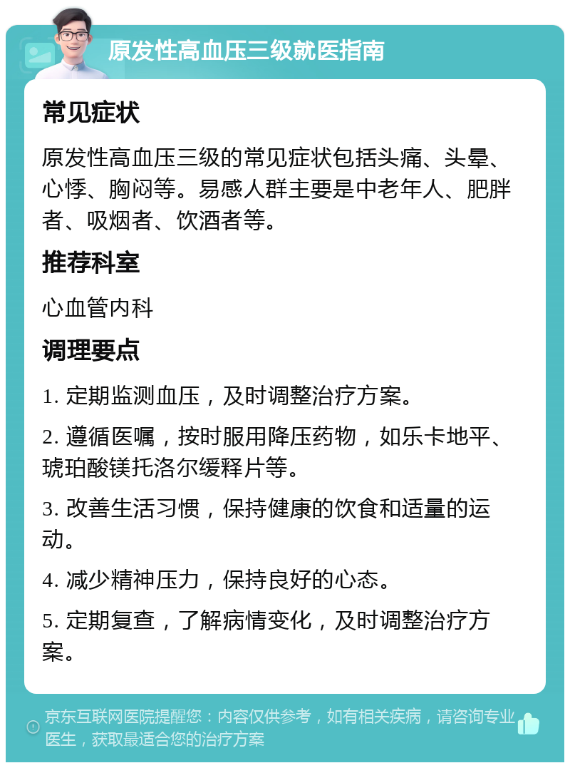 原发性高血压三级就医指南 常见症状 原发性高血压三级的常见症状包括头痛、头晕、心悸、胸闷等。易感人群主要是中老年人、肥胖者、吸烟者、饮酒者等。 推荐科室 心血管内科 调理要点 1. 定期监测血压，及时调整治疗方案。 2. 遵循医嘱，按时服用降压药物，如乐卡地平、琥珀酸镁托洛尔缓释片等。 3. 改善生活习惯，保持健康的饮食和适量的运动。 4. 减少精神压力，保持良好的心态。 5. 定期复查，了解病情变化，及时调整治疗方案。