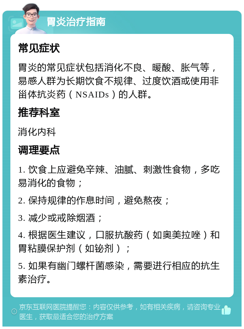 胃炎治疗指南 常见症状 胃炎的常见症状包括消化不良、暖酸、胀气等，易感人群为长期饮食不规律、过度饮酒或使用非甾体抗炎药（NSAIDs）的人群。 推荐科室 消化内科 调理要点 1. 饮食上应避免辛辣、油腻、刺激性食物，多吃易消化的食物； 2. 保持规律的作息时间，避免熬夜； 3. 减少或戒除烟酒； 4. 根据医生建议，口服抗酸药（如奥美拉唑）和胃粘膜保护剂（如铋剂）； 5. 如果有幽门螺杆菌感染，需要进行相应的抗生素治疗。