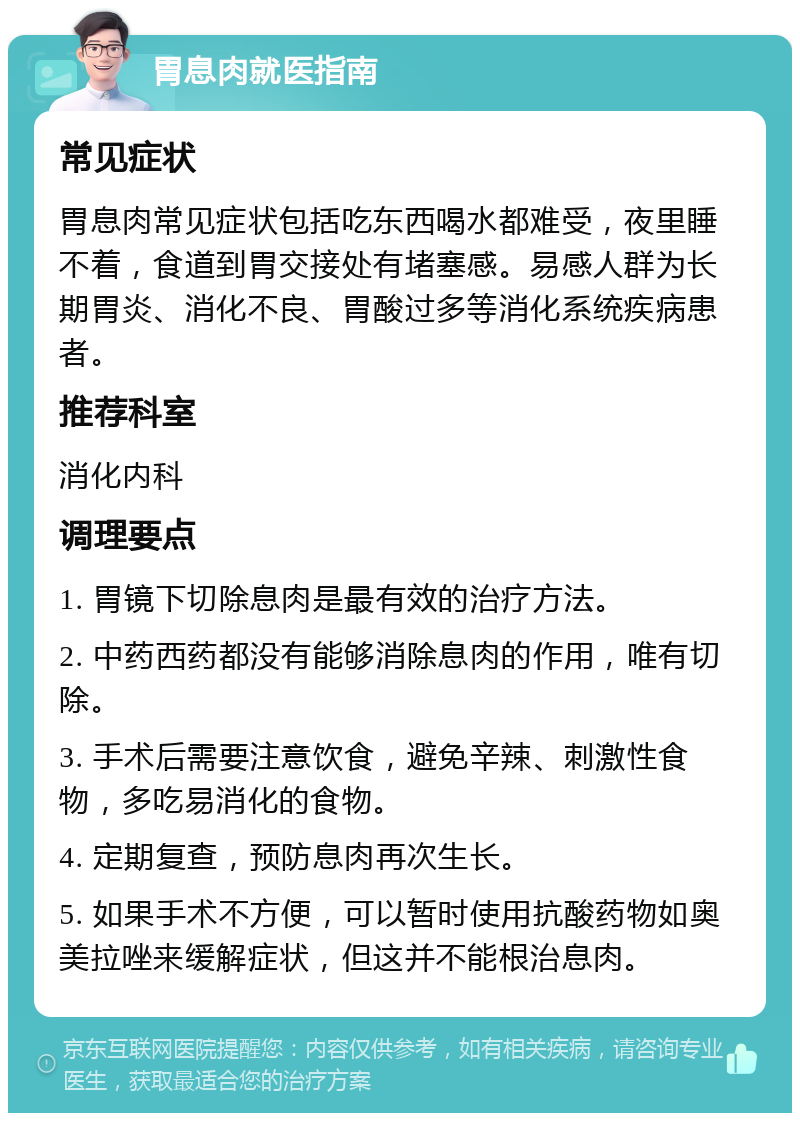 胃息肉就医指南 常见症状 胃息肉常见症状包括吃东西喝水都难受，夜里睡不着，食道到胃交接处有堵塞感。易感人群为长期胃炎、消化不良、胃酸过多等消化系统疾病患者。 推荐科室 消化内科 调理要点 1. 胃镜下切除息肉是最有效的治疗方法。 2. 中药西药都没有能够消除息肉的作用，唯有切除。 3. 手术后需要注意饮食，避免辛辣、刺激性食物，多吃易消化的食物。 4. 定期复查，预防息肉再次生长。 5. 如果手术不方便，可以暂时使用抗酸药物如奥美拉唑来缓解症状，但这并不能根治息肉。