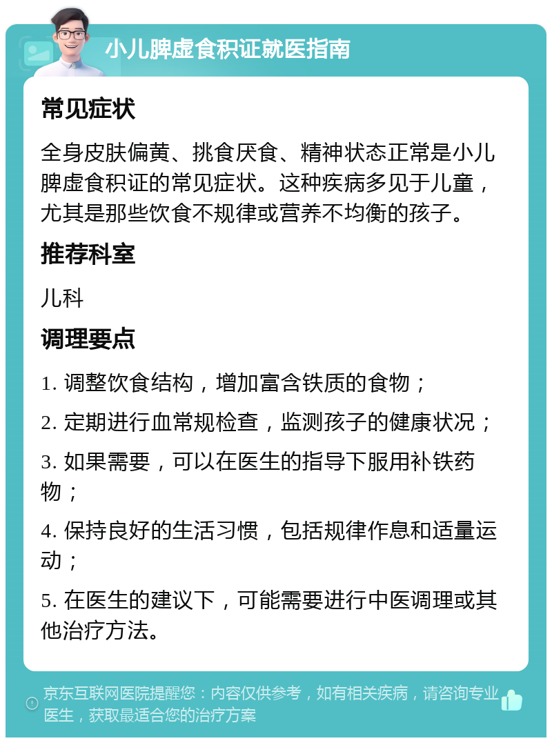 小儿脾虚食积证就医指南 常见症状 全身皮肤偏黄、挑食厌食、精神状态正常是小儿脾虚食积证的常见症状。这种疾病多见于儿童，尤其是那些饮食不规律或营养不均衡的孩子。 推荐科室 儿科 调理要点 1. 调整饮食结构，增加富含铁质的食物； 2. 定期进行血常规检查，监测孩子的健康状况； 3. 如果需要，可以在医生的指导下服用补铁药物； 4. 保持良好的生活习惯，包括规律作息和适量运动； 5. 在医生的建议下，可能需要进行中医调理或其他治疗方法。