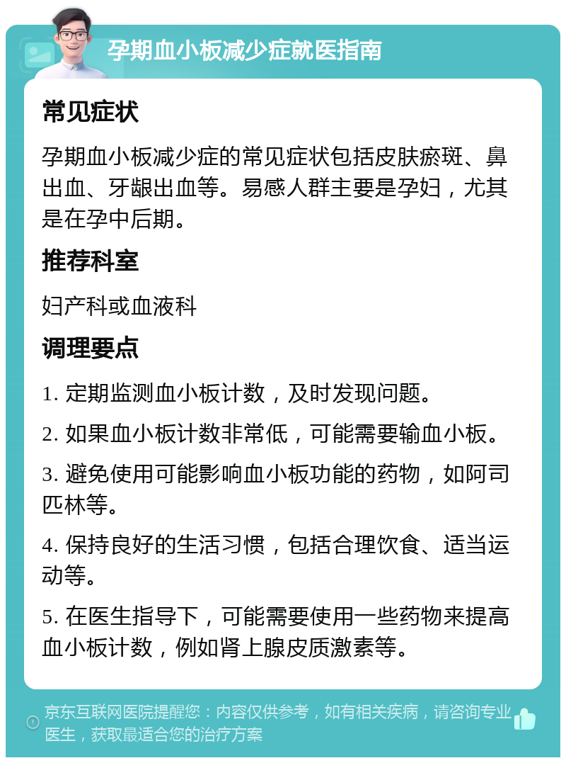 孕期血小板减少症就医指南 常见症状 孕期血小板减少症的常见症状包括皮肤瘀斑、鼻出血、牙龈出血等。易感人群主要是孕妇，尤其是在孕中后期。 推荐科室 妇产科或血液科 调理要点 1. 定期监测血小板计数，及时发现问题。 2. 如果血小板计数非常低，可能需要输血小板。 3. 避免使用可能影响血小板功能的药物，如阿司匹林等。 4. 保持良好的生活习惯，包括合理饮食、适当运动等。 5. 在医生指导下，可能需要使用一些药物来提高血小板计数，例如肾上腺皮质激素等。