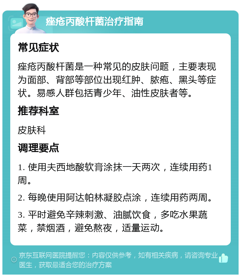 痤疮丙酸杆菌治疗指南 常见症状 痤疮丙酸杆菌是一种常见的皮肤问题，主要表现为面部、背部等部位出现红肿、脓疱、黑头等症状。易感人群包括青少年、油性皮肤者等。 推荐科室 皮肤科 调理要点 1. 使用夫西地酸软膏涂抹一天两次，连续用药1周。 2. 每晚使用阿达帕林凝胶点涂，连续用药两周。 3. 平时避免辛辣刺激、油腻饮食，多吃水果蔬菜，禁烟酒，避免熬夜，适量运动。