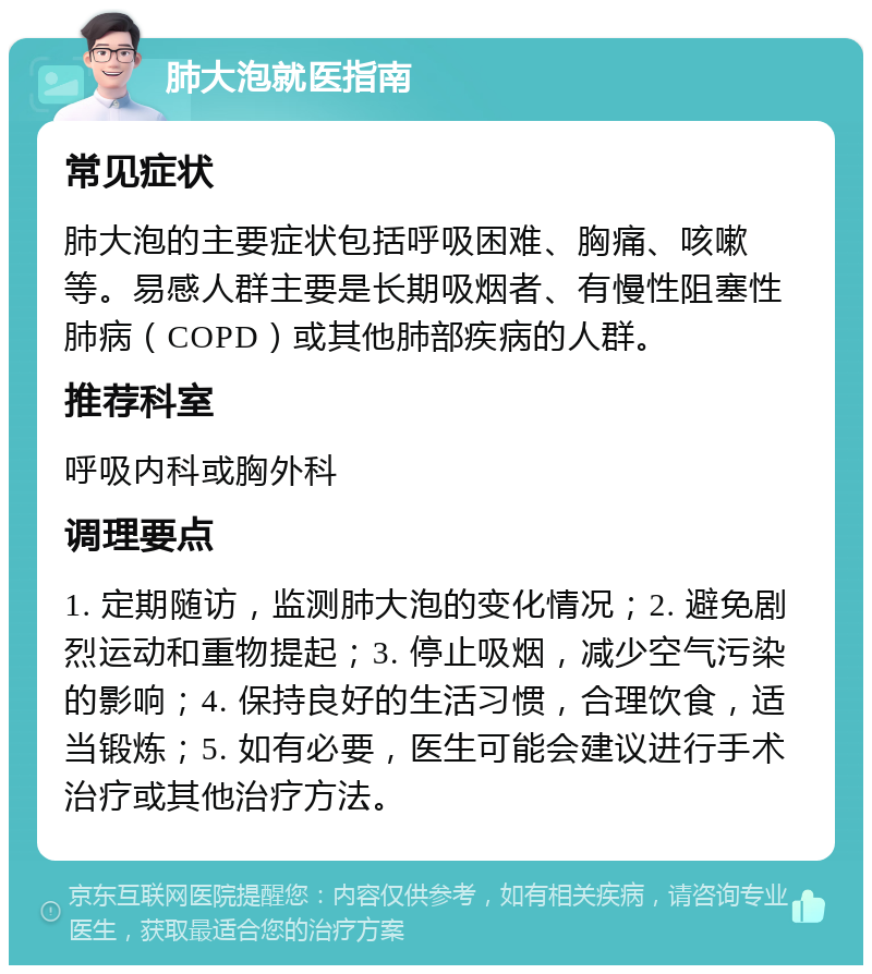 肺大泡就医指南 常见症状 肺大泡的主要症状包括呼吸困难、胸痛、咳嗽等。易感人群主要是长期吸烟者、有慢性阻塞性肺病（COPD）或其他肺部疾病的人群。 推荐科室 呼吸内科或胸外科 调理要点 1. 定期随访，监测肺大泡的变化情况；2. 避免剧烈运动和重物提起；3. 停止吸烟，减少空气污染的影响；4. 保持良好的生活习惯，合理饮食，适当锻炼；5. 如有必要，医生可能会建议进行手术治疗或其他治疗方法。