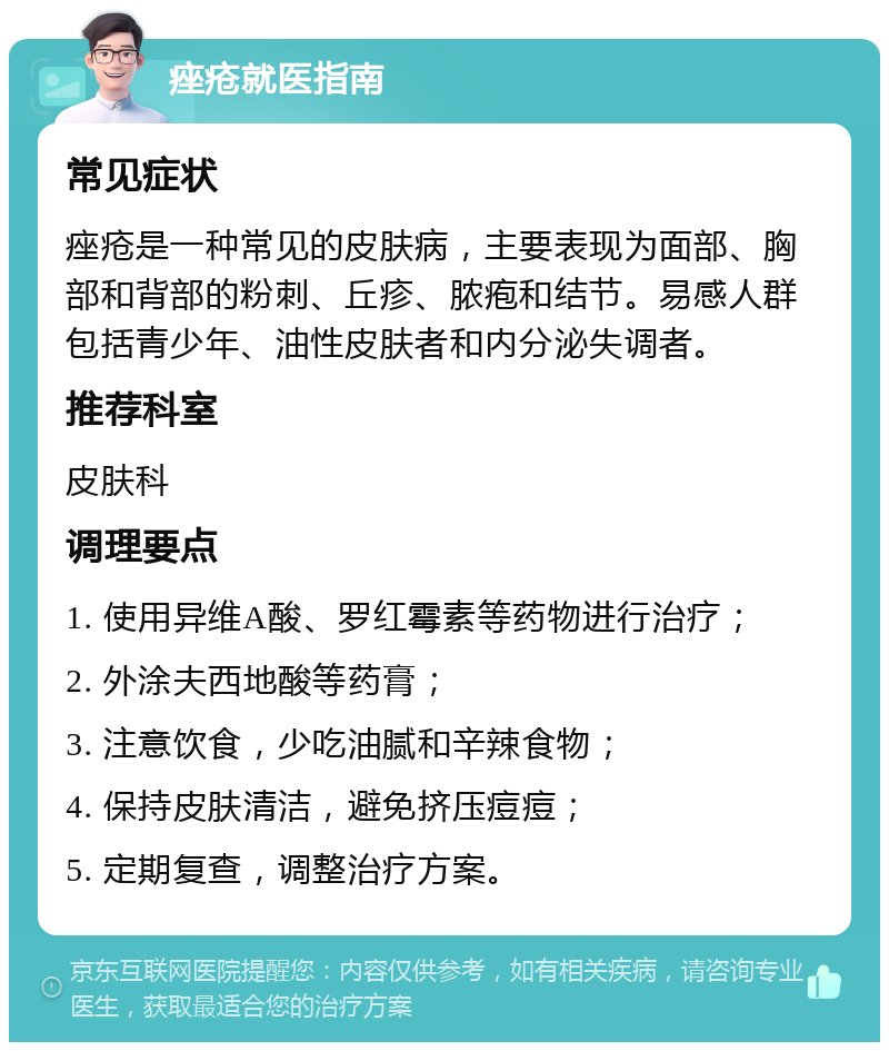 痤疮就医指南 常见症状 痤疮是一种常见的皮肤病，主要表现为面部、胸部和背部的粉刺、丘疹、脓疱和结节。易感人群包括青少年、油性皮肤者和内分泌失调者。 推荐科室 皮肤科 调理要点 1. 使用异维A酸、罗红霉素等药物进行治疗； 2. 外涂夫西地酸等药膏； 3. 注意饮食，少吃油腻和辛辣食物； 4. 保持皮肤清洁，避免挤压痘痘； 5. 定期复查，调整治疗方案。