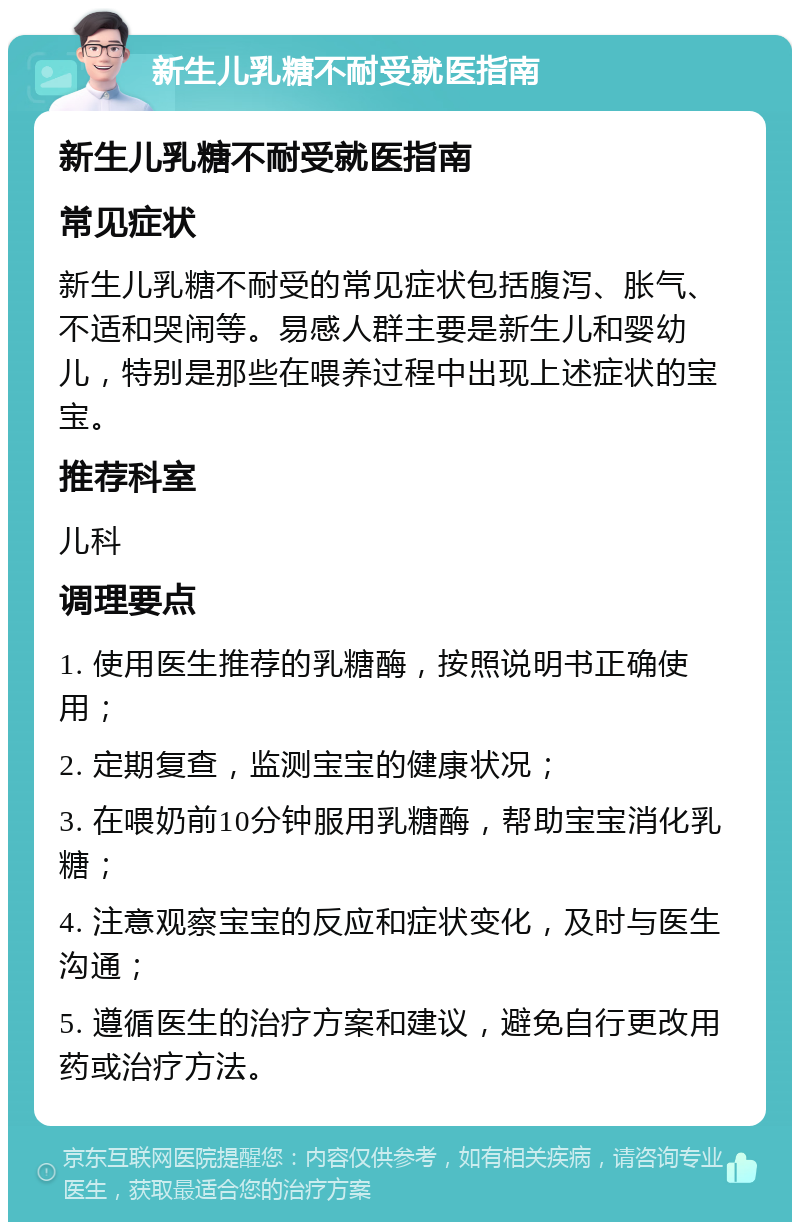 新生儿乳糖不耐受就医指南 新生儿乳糖不耐受就医指南 常见症状 新生儿乳糖不耐受的常见症状包括腹泻、胀气、不适和哭闹等。易感人群主要是新生儿和婴幼儿，特别是那些在喂养过程中出现上述症状的宝宝。 推荐科室 儿科 调理要点 1. 使用医生推荐的乳糖酶，按照说明书正确使用； 2. 定期复查，监测宝宝的健康状况； 3. 在喂奶前10分钟服用乳糖酶，帮助宝宝消化乳糖； 4. 注意观察宝宝的反应和症状变化，及时与医生沟通； 5. 遵循医生的治疗方案和建议，避免自行更改用药或治疗方法。