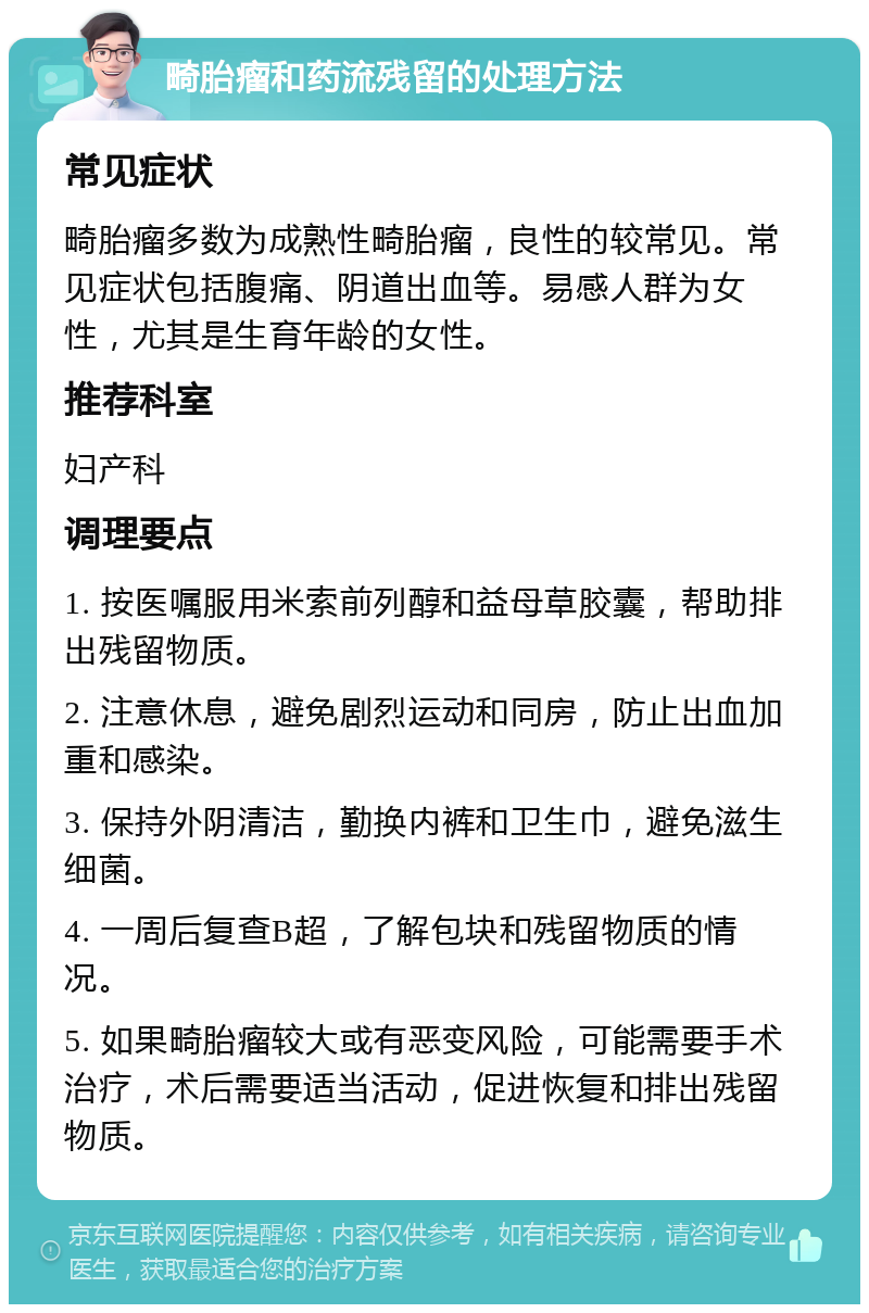 畸胎瘤和药流残留的处理方法 常见症状 畸胎瘤多数为成熟性畸胎瘤，良性的较常见。常见症状包括腹痛、阴道出血等。易感人群为女性，尤其是生育年龄的女性。 推荐科室 妇产科 调理要点 1. 按医嘱服用米索前列醇和益母草胶囊，帮助排出残留物质。 2. 注意休息，避免剧烈运动和同房，防止出血加重和感染。 3. 保持外阴清洁，勤换内裤和卫生巾，避免滋生细菌。 4. 一周后复查B超，了解包块和残留物质的情况。 5. 如果畸胎瘤较大或有恶变风险，可能需要手术治疗，术后需要适当活动，促进恢复和排出残留物质。