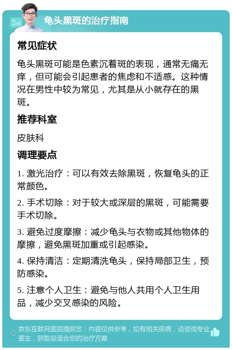 龟头黑斑的治疗指南 常见症状 龟头黑斑可能是色素沉着斑的表现，通常无痛无痒，但可能会引起患者的焦虑和不适感。这种情况在男性中较为常见，尤其是从小就存在的黑斑。 推荐科室 皮肤科 调理要点 1. 激光治疗：可以有效去除黑斑，恢复龟头的正常颜色。 2. 手术切除：对于较大或深层的黑斑，可能需要手术切除。 3. 避免过度摩擦：减少龟头与衣物或其他物体的摩擦，避免黑斑加重或引起感染。 4. 保持清洁：定期清洗龟头，保持局部卫生，预防感染。 5. 注意个人卫生：避免与他人共用个人卫生用品，减少交叉感染的风险。