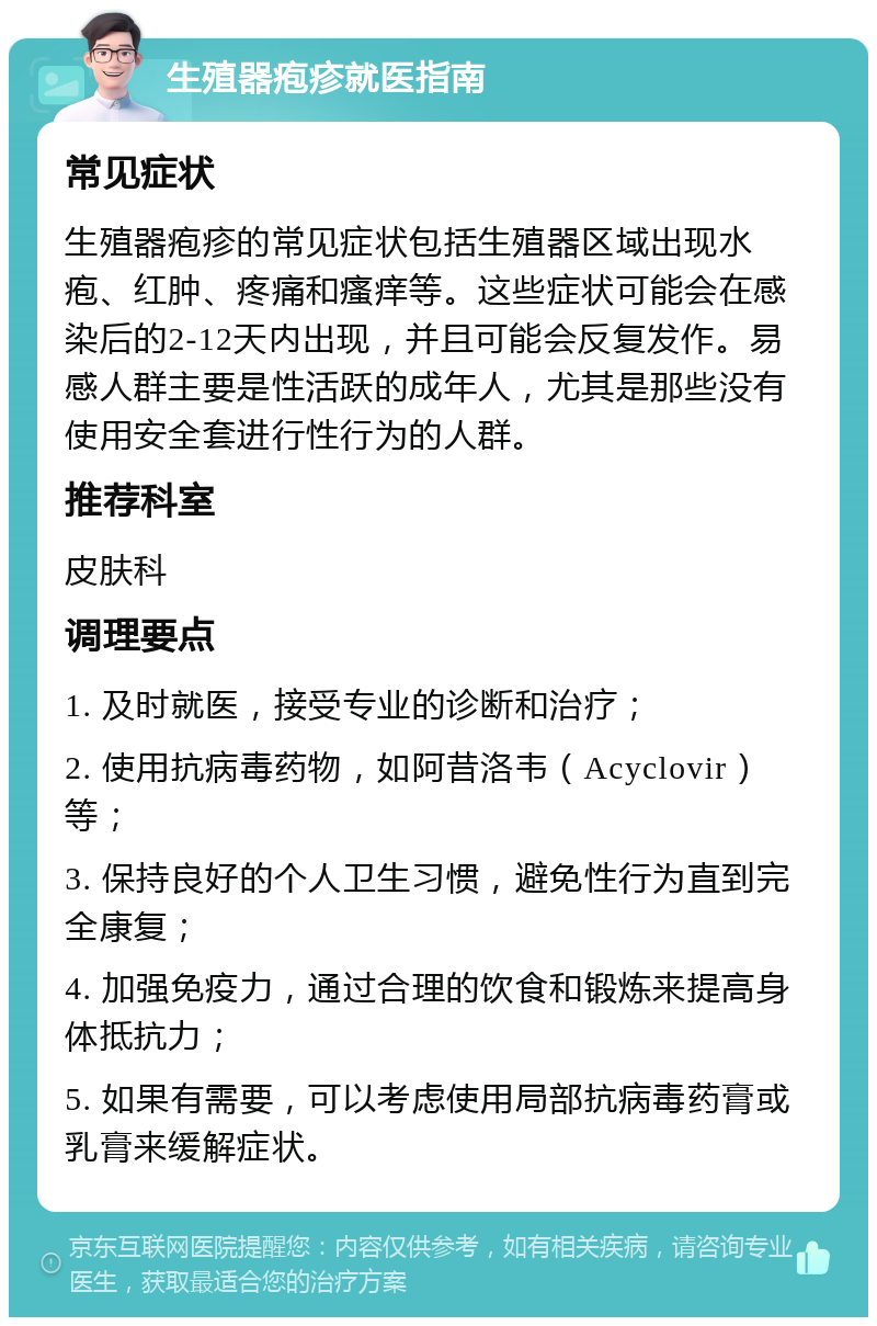 生殖器疱疹就医指南 常见症状 生殖器疱疹的常见症状包括生殖器区域出现水疱、红肿、疼痛和瘙痒等。这些症状可能会在感染后的2-12天内出现，并且可能会反复发作。易感人群主要是性活跃的成年人，尤其是那些没有使用安全套进行性行为的人群。 推荐科室 皮肤科 调理要点 1. 及时就医，接受专业的诊断和治疗； 2. 使用抗病毒药物，如阿昔洛韦（Acyclovir）等； 3. 保持良好的个人卫生习惯，避免性行为直到完全康复； 4. 加强免疫力，通过合理的饮食和锻炼来提高身体抵抗力； 5. 如果有需要，可以考虑使用局部抗病毒药膏或乳膏来缓解症状。