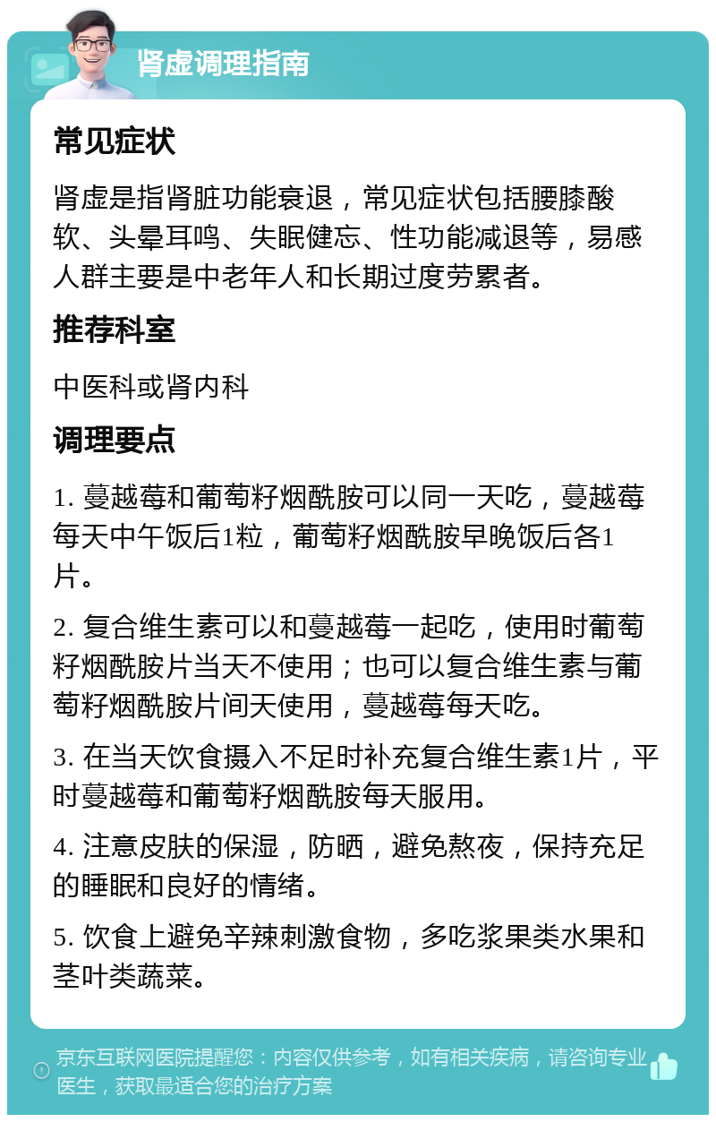 肾虚调理指南 常见症状 肾虚是指肾脏功能衰退，常见症状包括腰膝酸软、头晕耳鸣、失眠健忘、性功能减退等，易感人群主要是中老年人和长期过度劳累者。 推荐科室 中医科或肾内科 调理要点 1. 蔓越莓和葡萄籽烟酰胺可以同一天吃，蔓越莓每天中午饭后1粒，葡萄籽烟酰胺早晚饭后各1片。 2. 复合维生素可以和蔓越莓一起吃，使用时葡萄籽烟酰胺片当天不使用；也可以复合维生素与葡萄籽烟酰胺片间天使用，蔓越莓每天吃。 3. 在当天饮食摄入不足时补充复合维生素1片，平时蔓越莓和葡萄籽烟酰胺每天服用。 4. 注意皮肤的保湿，防晒，避免熬夜，保持充足的睡眠和良好的情绪。 5. 饮食上避免辛辣刺激食物，多吃浆果类水果和茎叶类蔬菜。