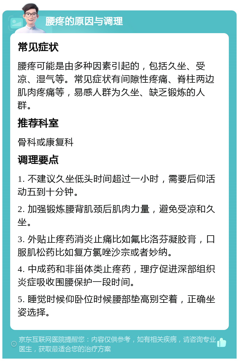 腰疼的原因与调理 常见症状 腰疼可能是由多种因素引起的，包括久坐、受凉、湿气等。常见症状有间隙性疼痛、脊柱两边肌肉疼痛等，易感人群为久坐、缺乏锻炼的人群。 推荐科室 骨科或康复科 调理要点 1. 不建议久坐低头时间超过一小时，需要后仰活动五到十分钟。 2. 加强锻炼腰背肌颈后肌肉力量，避免受凉和久坐。 3. 外贴止疼药消炎止痛比如氟比洛芬凝胶膏，口服肌松药比如复方氯唑沙宗或者妙纳。 4. 中成药和非甾体类止疼药，理疗促进深部组织炎症吸收围腰保护一段时间。 5. 睡觉时候仰卧位时候腰部垫高别空着，正确坐姿选择。