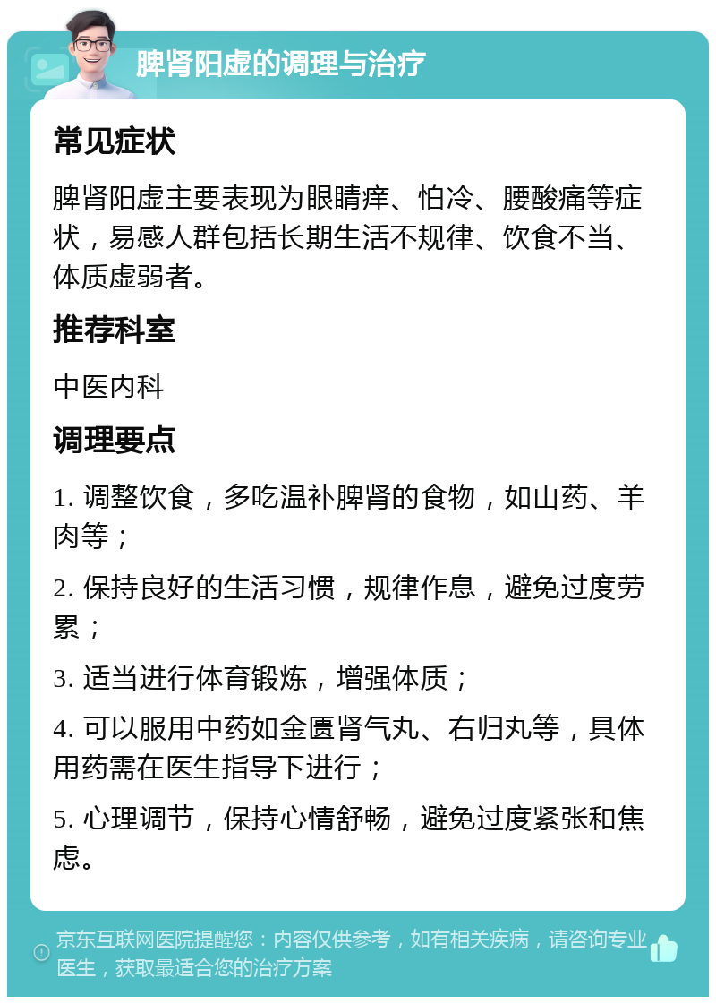 脾肾阳虚的调理与治疗 常见症状 脾肾阳虚主要表现为眼睛痒、怕冷、腰酸痛等症状，易感人群包括长期生活不规律、饮食不当、体质虚弱者。 推荐科室 中医内科 调理要点 1. 调整饮食，多吃温补脾肾的食物，如山药、羊肉等； 2. 保持良好的生活习惯，规律作息，避免过度劳累； 3. 适当进行体育锻炼，增强体质； 4. 可以服用中药如金匮肾气丸、右归丸等，具体用药需在医生指导下进行； 5. 心理调节，保持心情舒畅，避免过度紧张和焦虑。