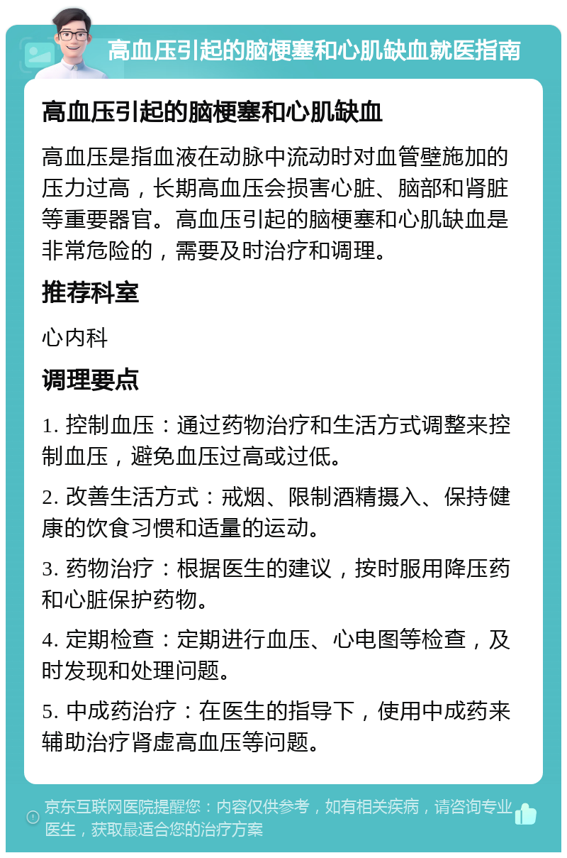 高血压引起的脑梗塞和心肌缺血就医指南 高血压引起的脑梗塞和心肌缺血 高血压是指血液在动脉中流动时对血管壁施加的压力过高，长期高血压会损害心脏、脑部和肾脏等重要器官。高血压引起的脑梗塞和心肌缺血是非常危险的，需要及时治疗和调理。 推荐科室 心内科 调理要点 1. 控制血压：通过药物治疗和生活方式调整来控制血压，避免血压过高或过低。 2. 改善生活方式：戒烟、限制酒精摄入、保持健康的饮食习惯和适量的运动。 3. 药物治疗：根据医生的建议，按时服用降压药和心脏保护药物。 4. 定期检查：定期进行血压、心电图等检查，及时发现和处理问题。 5. 中成药治疗：在医生的指导下，使用中成药来辅助治疗肾虚高血压等问题。