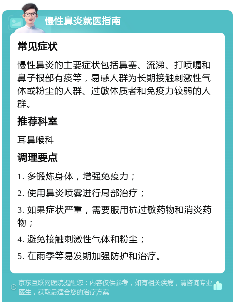 慢性鼻炎就医指南 常见症状 慢性鼻炎的主要症状包括鼻塞、流涕、打喷嚏和鼻子根部有痰等，易感人群为长期接触刺激性气体或粉尘的人群、过敏体质者和免疫力较弱的人群。 推荐科室 耳鼻喉科 调理要点 1. 多锻炼身体，增强免疫力； 2. 使用鼻炎喷雾进行局部治疗； 3. 如果症状严重，需要服用抗过敏药物和消炎药物； 4. 避免接触刺激性气体和粉尘； 5. 在雨季等易发期加强防护和治疗。